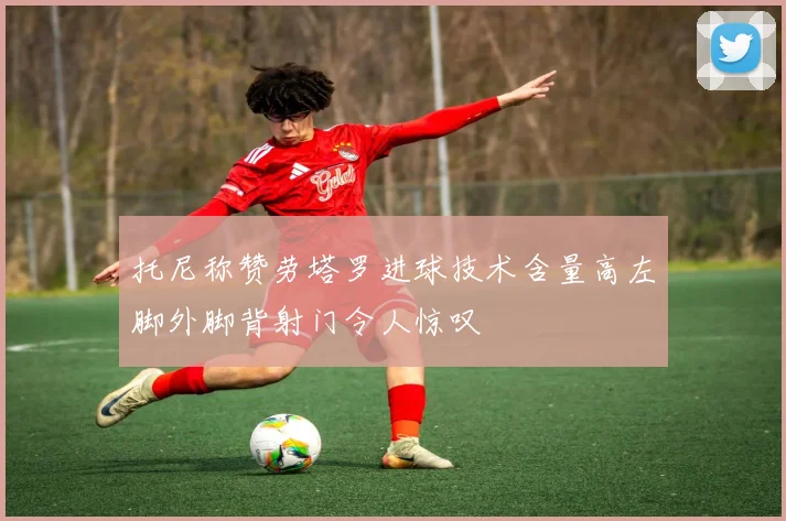 托尼称赞劳塔罗进球技术含量高左脚外脚背射门令人惊叹