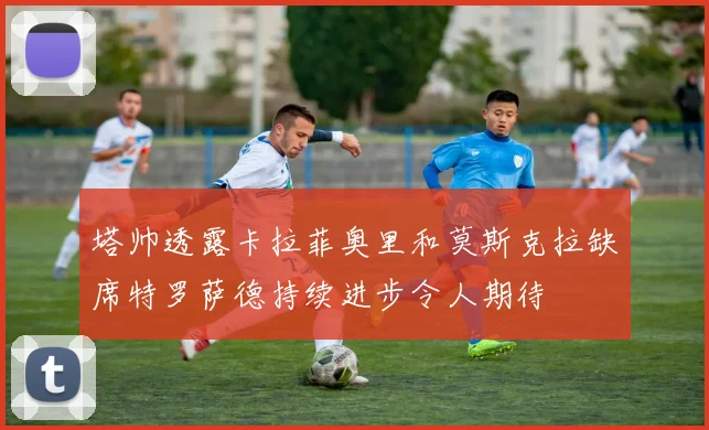 塔帅透露卡拉菲奥里和莫斯克拉缺席特罗萨德持续进步令人期待