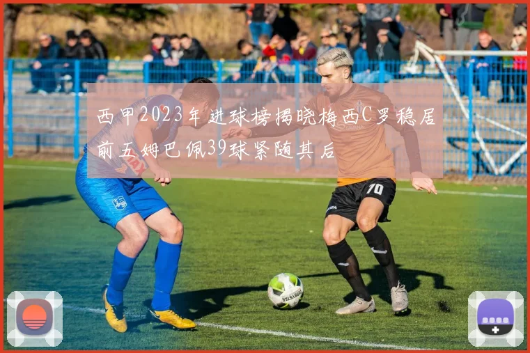 西甲2023年进球榜揭晓梅西C罗稳居前五姆巴佩39球紧随其后