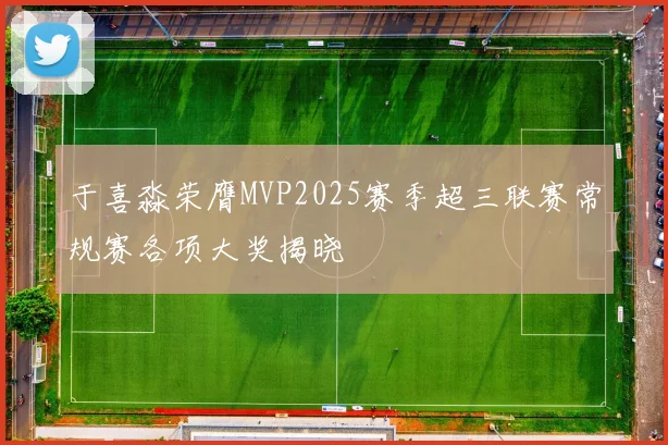 于喜淼荣膺MVP2025赛季超三联赛常规赛各项大奖揭晓