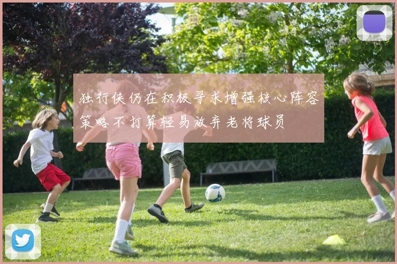 独行侠仍在积极寻求增强核心阵容策略不打算轻易放弃老将球员