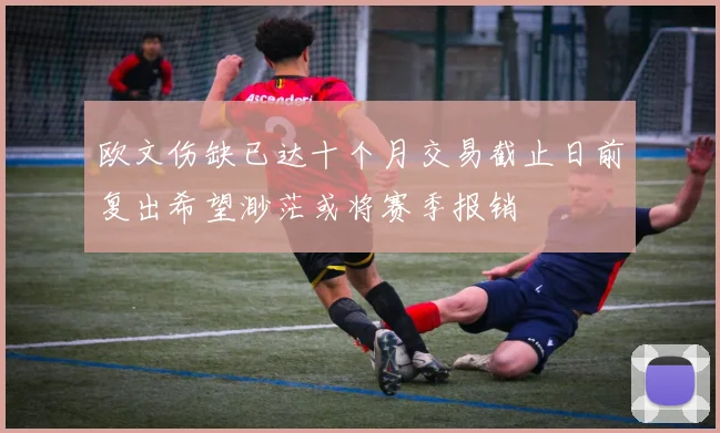 欧文伤缺已达十个月交易截止日前复出希望渺茫或将赛季报销