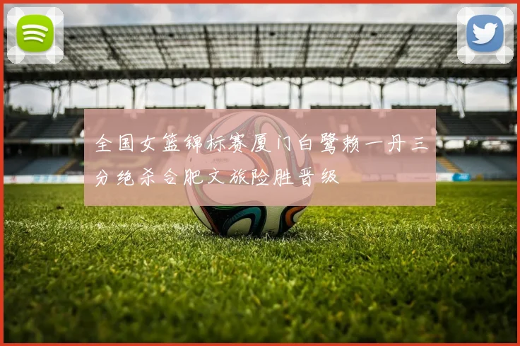 全国女篮锦标赛厦门白鹭赖一丹三分绝杀合肥文旅险胜晋级