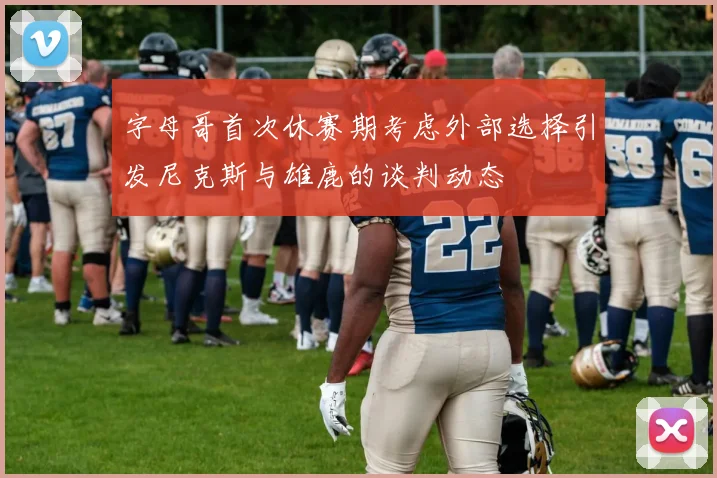 字母哥首次休赛期考虑外部选择引发尼克斯与雄鹿的谈判动态