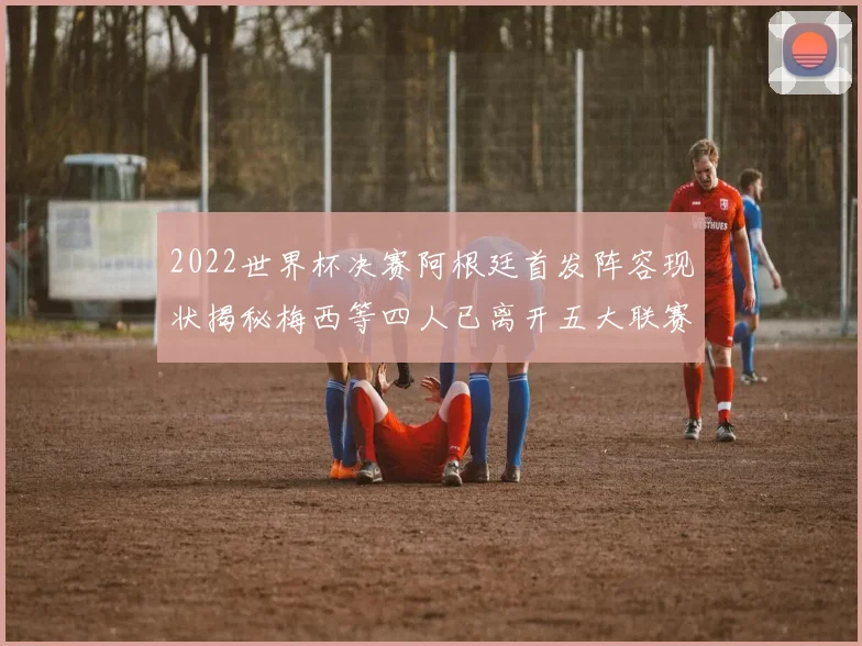 2022世界杯决赛阿根廷首发阵容现状揭秘梅西等四人已离开五大联赛
