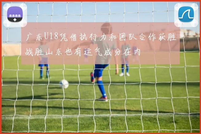 广东U18凭借执行力和团队合作获胜战胜山东也有运气成分在内
