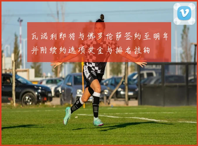 瓦诺利即将与佛罗伦萨签约至明年并附续约选项奖金与排名挂钩